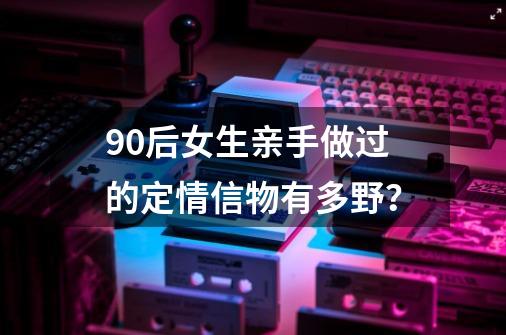 90后女生亲手做过的定情信物有多野？-第1张-游戏相关-泓泰