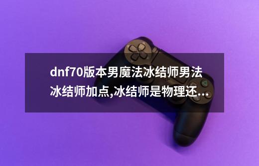 dnf70版本男魔法冰结师男法冰结师加点,冰结师是物理还是魔法-第1张-游戏相关-泓泰