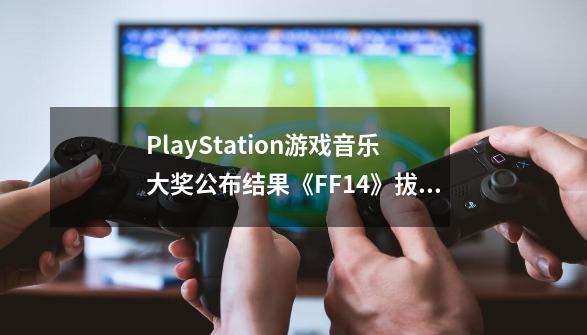 PlayStation游戏音乐大奖公布结果《FF14》拔得头筹-第1张-游戏相关-泓泰