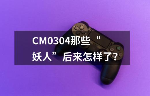 CM0304那些“妖人”后来怎样了？-第1张-游戏相关-泓泰