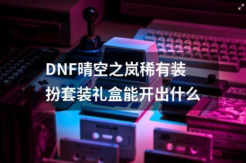 DNF晴空之岚稀有装扮套装礼盒能开出什么-第1张-游戏相关-泓泰