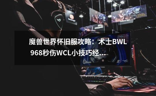 魔兽世界怀旧服攻略：术士BWL 968秒伤WCL小技巧经验_wow怀旧服术士输出手法-第1张-游戏相关-泓泰