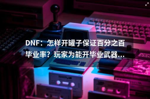 DNF：怎样开罐子保证百分之百毕业率？玩家为能开毕业武器也是拼了-第1张-游戏相关-泓泰