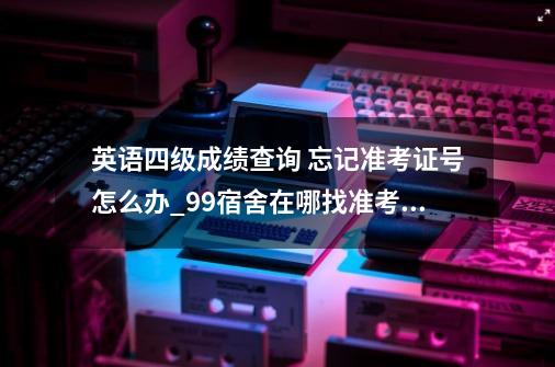 英语四级成绩查询 忘记准考证号怎么办_99宿舍在哪找准考证-第1张-游戏相关-泓泰