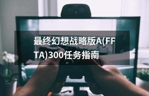 最终幻想战略版A(FFTA)300任务指南-第1张-游戏相关-泓泰