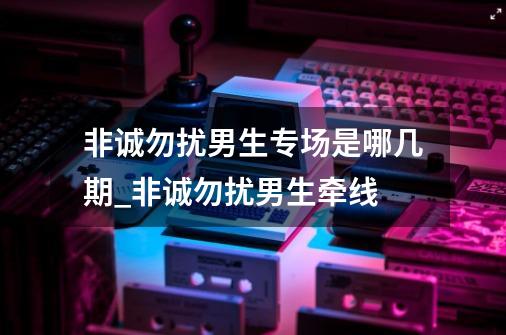 非诚勿扰男生专场是哪几期_非诚勿扰男生牵线-第1张-游戏相关-泓泰