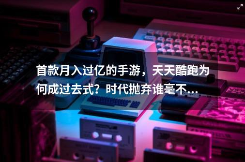 首款月入过亿的手游，天天酷跑为何成过去式？时代抛弃谁毫不留情-第1张-游戏相关-泓泰