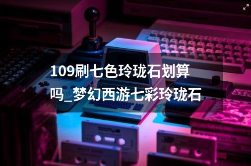 109刷七色玲珑石划算吗_梦幻西游七彩玲珑石-第1张-游戏相关-泓泰