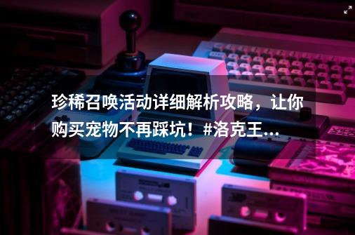 珍稀召唤活动详细解析攻略，让你购买宠物不再踩坑！#洛克王国-第1张-游戏相关-泓泰