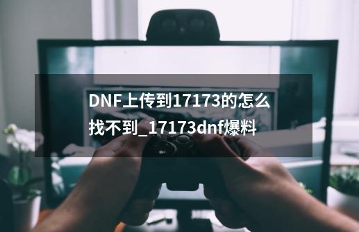 DNF上传到17173的怎么找不到?_17173dnf爆料-第1张-游戏相关-泓泰