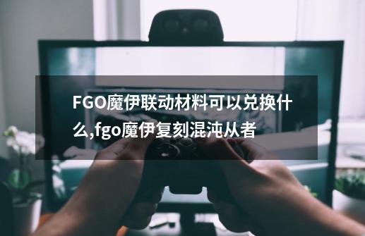 FGO魔伊联动材料可以兑换什么,fgo魔伊复刻混沌从者-第1张-游戏相关-泓泰