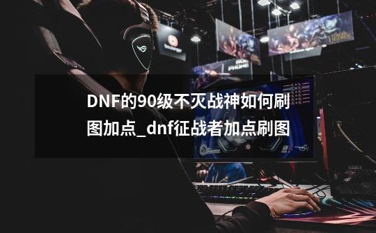 DNF的90级不灭战神如何刷图加点?_dnf征战者加点刷图-第1张-游戏相关-泓泰