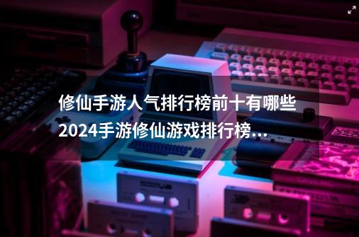 修仙手游人气排行榜前十有哪些 2024手游修仙游戏排行榜前十名-第1张-游戏相关-泓泰