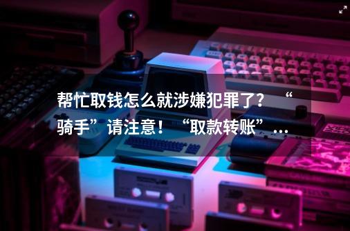 帮忙取钱怎么就涉嫌犯罪了？ “骑手”请注意！“取款转账”跑腿业务接不得-第1张-游戏相关-泓泰