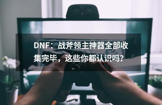 DNF：战斧领主神器全部收集完毕，这些你都认识吗？-第1张-游戏相关-泓泰