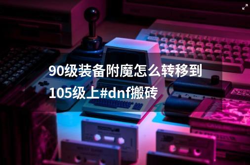 90级装备附魔怎么转移到105级上#dnf搬砖-第1张-游戏相关-泓泰