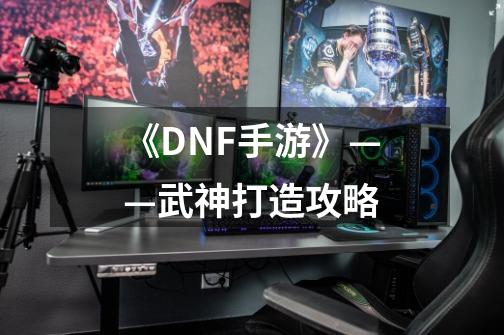 《DNF手游》——武神打造攻略-第1张-游戏相关-泓泰