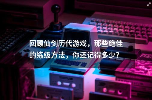 回顾仙剑历代游戏，那些绝佳的练级方法，你还记得多少？-第1张-游戏相关-泓泰