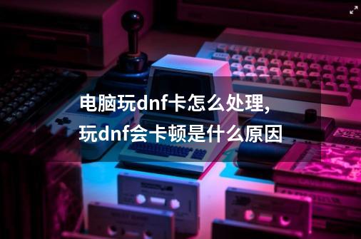 电脑玩dnf卡怎么处理,玩dnf会卡顿是什么原因-第1张-游戏相关-泓泰