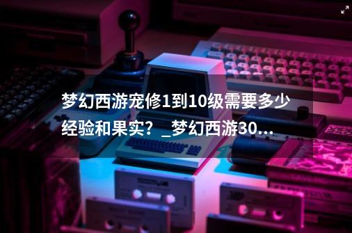 梦幻西游宠修1到10级需要多少经验和果实？_梦幻西游30级宝宝去哪升级-第1张-游戏相关-泓泰