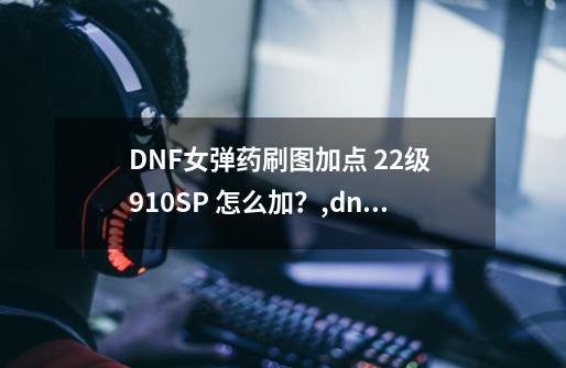 DNF女弹药刷图加点 22级 910SP 怎么加？,dnf女弹药加点-第1张-游戏相关-泓泰