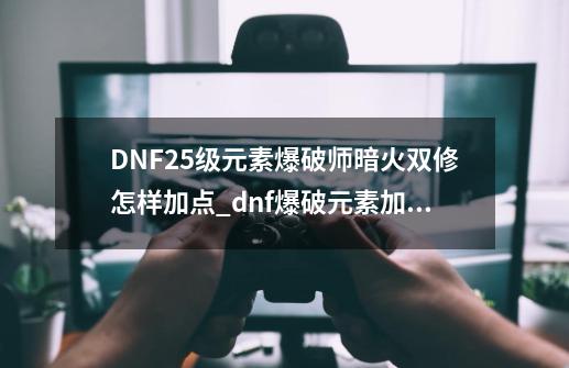 DNF25级元素爆破师暗火双修怎样加点_dnf爆破元素加点推荐-第1张-游戏相关-泓泰