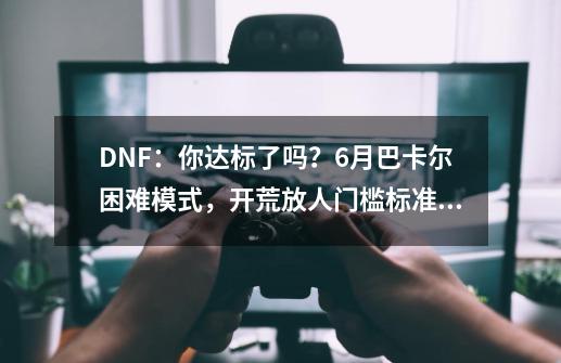 DNF：你达标了吗？6月巴卡尔困难模式，开荒放人门槛标准分析-第1张-游戏相关-泓泰