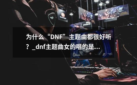 为什么“DNF”主题曲都很好听？_dnf主题曲女的唱的是什么-第1张-游戏相关-泓泰