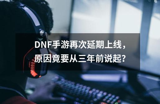 DNF手游再次延期上线，原因竟要从三年前说起？-第1张-游戏相关-泓泰