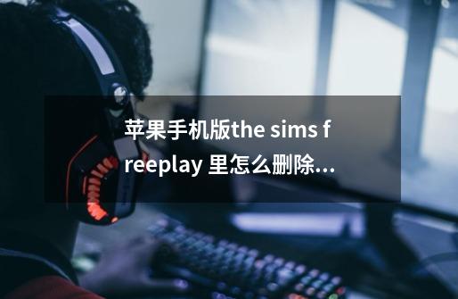 苹果手机版the sims freeplay 里怎么删除人物？_模拟人生中文版版苹果-第1张-游戏相关-泓泰