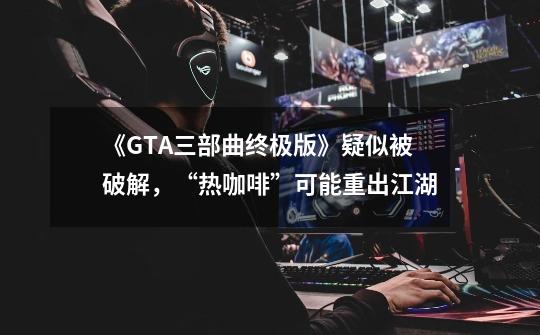 《GTA三部曲终极版》疑似被破解，“热咖啡”可能重出江湖-第1张-游戏相关-泓泰