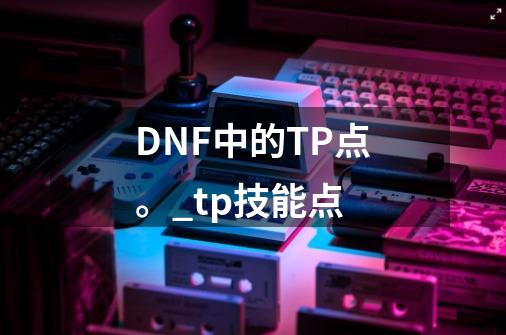 DNF中的TP点。_tp技能点-第1张-游戏相关-泓泰