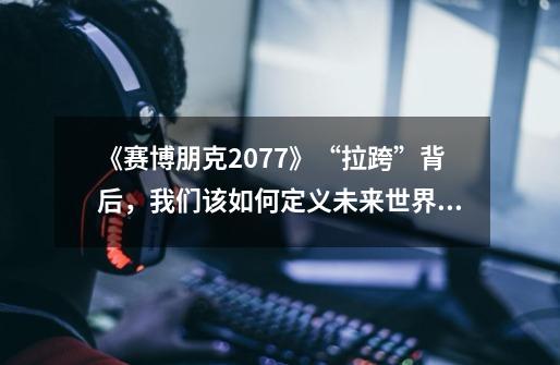 《赛博朋克2077》“拉跨”背后，我们该如何定义未来世界？-第1张-游戏相关-泓泰