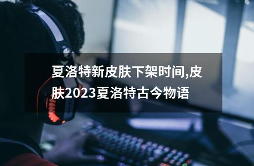 夏洛特新皮肤下架时间,皮肤2023夏洛特古今物语-第1张-游戏相关-泓泰