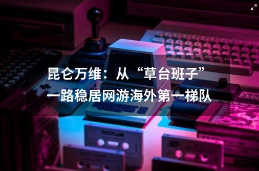 昆仑万维：从“草台班子”一路稳居网游海外第一梯队-第1张-游戏相关-泓泰