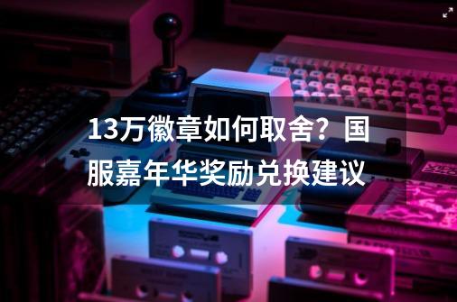 1.3万徽章如何取舍？国服嘉年华奖励兑换建议-第1张-游戏相关-泓泰