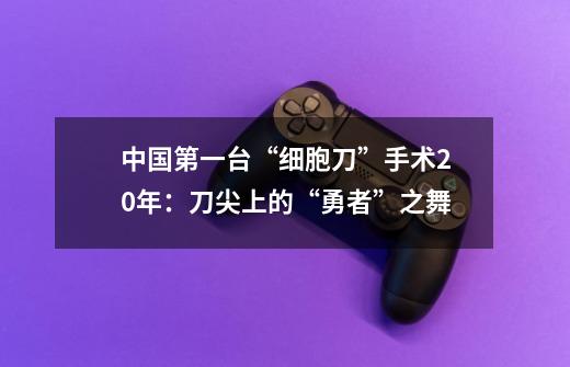 中国第一台“细胞刀”手术20年：刀尖上的“勇者”之舞-第1张-游戏相关-泓泰