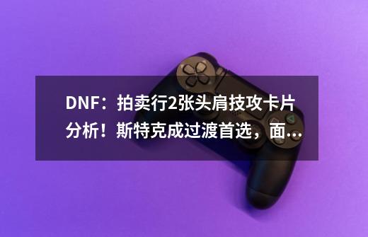 DNF：拍卖行2张头肩技攻卡片分析！斯特克成过渡首选，面板高便宜-第1张-游戏相关-泓泰