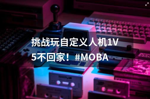 挑战玩自定义人机1V5不回家！#MOBA-第1张-游戏相关-泓泰