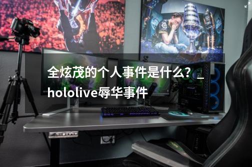 全炫茂的个人事件是什么？_hololive辱华事件-第1张-游戏相关-泓泰