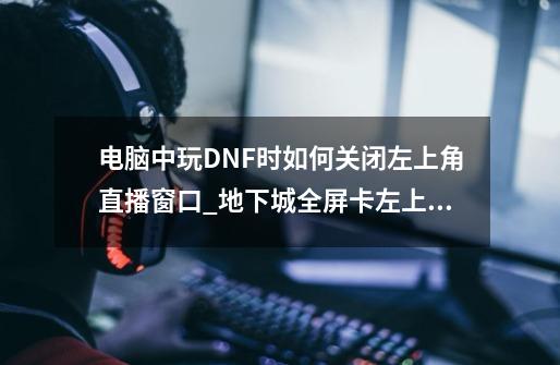 电脑中玩DNF时如何关闭左上角直播窗口_地下城全屏卡左上角-第1张-游戏相关-泓泰