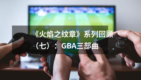 《火焰之纹章》系列回顾（七）：GBA三部曲-第1张-游戏相关-泓泰