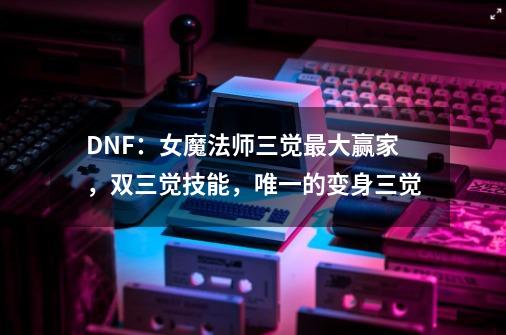 DNF：女魔法师三觉最大赢家，双三觉技能，唯一的变身三觉-第1张-游戏相关-泓泰