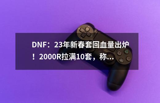 DNF：23年新春套回血量出炉！2000R拉满10套，称号大概率涨价-第1张-游戏相关-泓泰