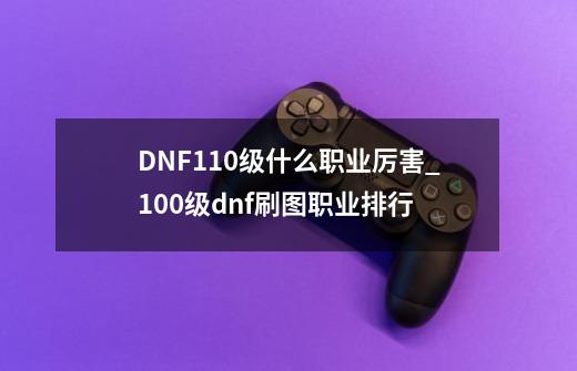 DNF110级什么职业厉害_100级dnf刷图职业排行-第1张-游戏相关-泓泰