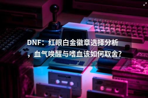 DNF：红眼白金徽章选择分析，血气唤醒与嗜血该如何取舍？-第1张-游戏相关-泓泰