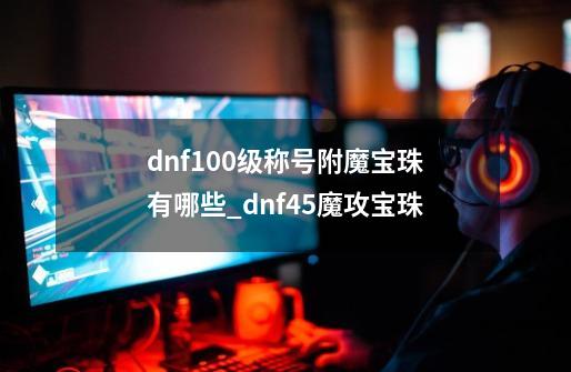 dnf100级称号附魔宝珠有哪些?_dnf45魔攻宝珠-第1张-游戏相关-泓泰