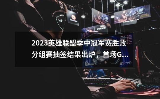 2023英雄联盟季中冠军赛胜败分组赛抽签结果出炉，首场GEN对战G2-第1张-游戏相关-泓泰