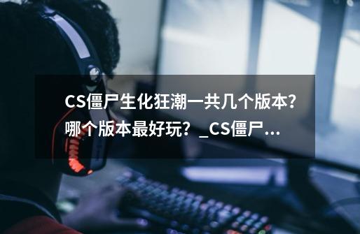 CS僵尸生化狂潮一共几个版本？哪个版本最好玩？_CS僵尸版竟有哪些-第1张-游戏相关-泓泰