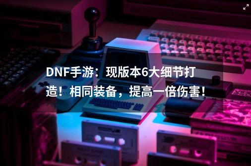 DNF手游：现版本6大细节打造！相同装备，提高一倍伤害！-第1张-游戏相关-泓泰